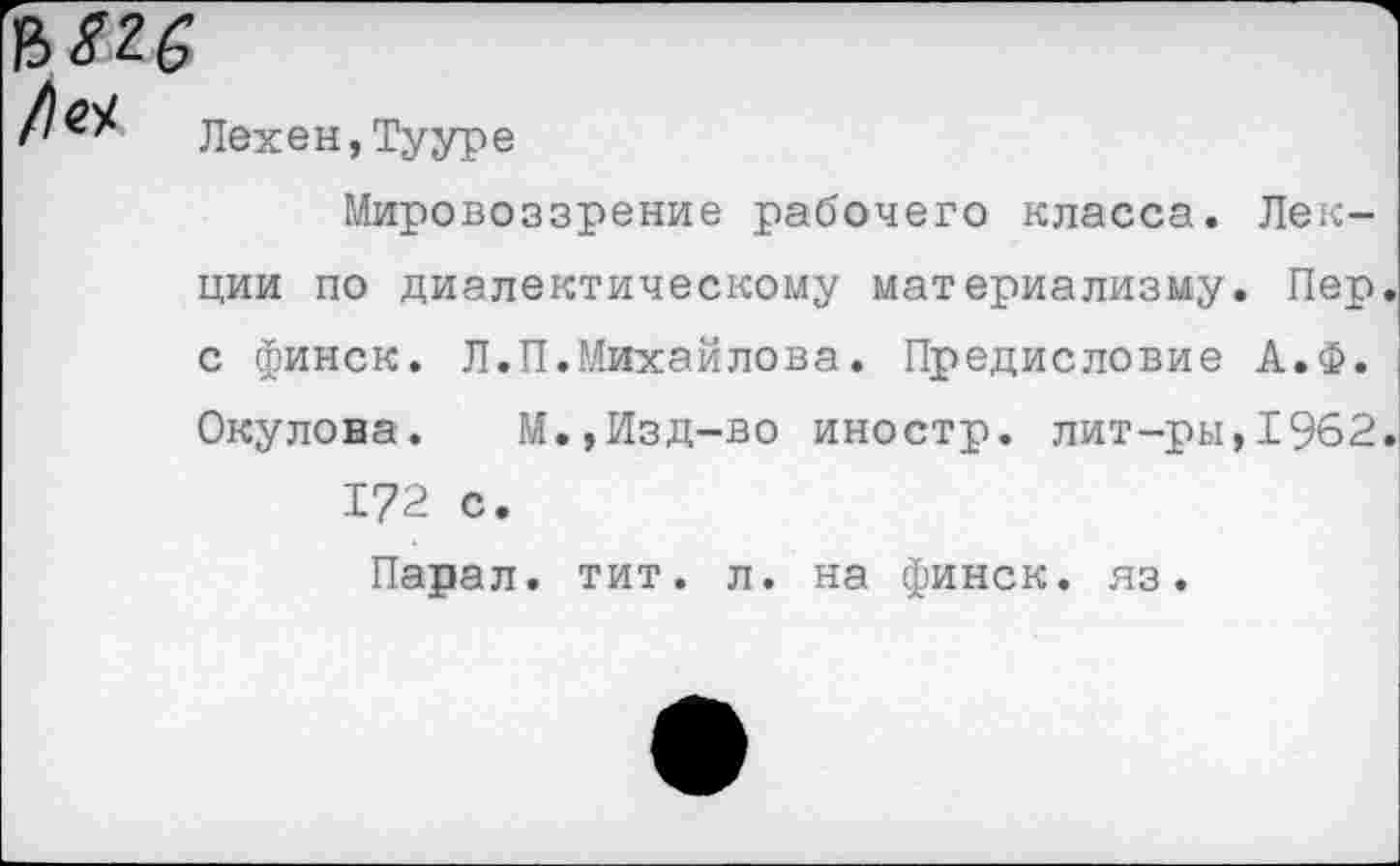 ﻿

Лехен,Тууре
Мировоззрение рабочего класса. Лек
ции по диалектическому материализму. Пер.
с финск. Л.П.Михайлова. Предисловие А.Ф.
Окулова. М.,Изд-во иностр, лит-ры,1962.
172 с.
Парал. тит. л. на финск. яз.